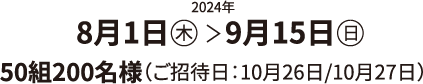 2024年 8月1日（木）＞9月15日（日）50組200名様（ご招待日：10月26日/10月27日）