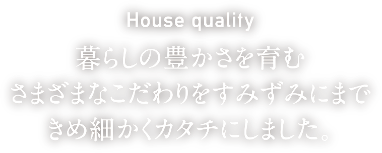 House quality 暮らしの豊かさを育むさまざまなこだわりをすみずみにまできめ細かくカタチにしました。