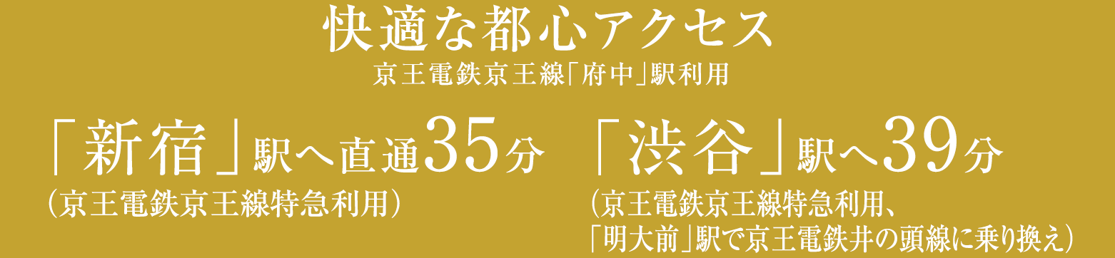 快適な都心アクセス／京王電鉄京王線「府中」駅利用／「新宿」駅へ直通35分（京王電鉄京王線特急利用）「渋谷」駅へ39分（京王電鉄京王線特急利用、「明大前」駅で京王電鉄井の頭線に乗り換え）