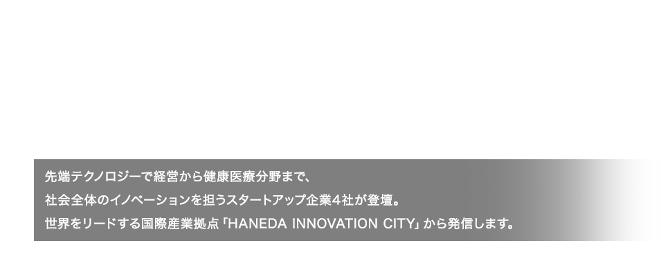 D’sIdeaPitch 2022.12.1[thu] 15:00-16:30 先端テクノロジーで経営から健康医療分野まで、社会全体のイノベーションを担うスタートアップ企業4社が登壇。世界をリードする国際産業拠点「HANEDA INNOVATION CITY」から発信します。