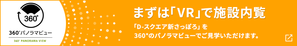 360°パノラマビュー まずは「VR」で施設内覧 「D-スクエア新さっぽろ」を360°のパノラマビューでご見学いただけます。