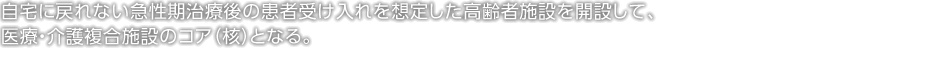 自宅に戻れない急性期治療後の患者受け入れを想定した高齢者施設を開設して、医療・介護複合施設のコア（核）となる。