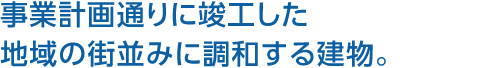 事業計画通りに竣工した地域の街並みに調和する建物。