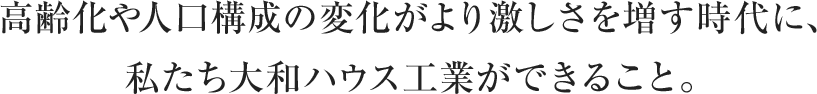 高齢化や人口構成の変化がより激しさを増す時代に、私たち大和ハウス工業ができること。