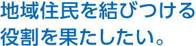 地域住民を結びつける役割を果たしたい。