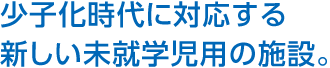 少子化時代に対応する新しい未就学児用の施設。