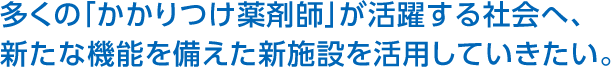 多くの「かかりつけ薬剤師」が活躍する社会へ、新たな機能を備えた新施設を活用していきたい。