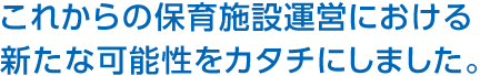 これからの保育施設運営における新たな可能性をカタチにしました。