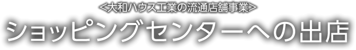 <大和ハウス工業の流通店舗事業>ショッピングセンターへの出店