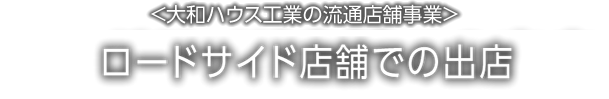 <大和ハウス工業の流通店舗事業>ロードサイド店舗での出店