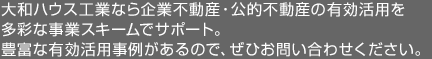 大和ハウス工業なら企業不動産・公的不動産の有効活用を多彩な事業スキームでサポート。豊富な有効活用事例があるので、ぜひお問い合わせください。