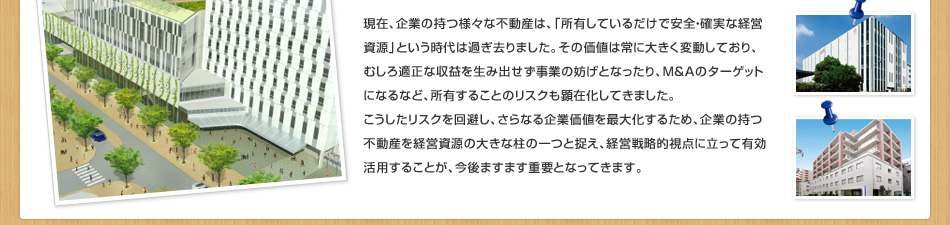 現在、企業の持つ様々な不動産は、「所有しているだけで安全・確実な経営資源」という時代は過ぎ去りました。その価値は常に大きく変動しており、むしろ適正な収益を生み出せず事業の妨げとなったり、M＆Aのターゲットになるなど、所有することのリスクも顕在化してきました。こうしたリスクを回避し、さらなる企業価値を最大化するため、企業の持つ不動産を経営資源の大きな柱の一つと捉え、経営戦略的視点に立って有効活用することが、今後ますます重要となってきます。