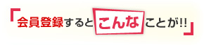 会員登録すると『こんな』ことが！！