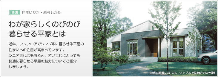 [特集]住まいかた・暮らしかた　わが家らしくのびのび暮らせる平屋とは　近年、ワンフロアでシンプルに暮らせる平屋の住まいへの注目が高まっています。シニア世代はもちろん、若い世代にとっても快適に暮らせる平屋の魅力についてご紹介しましょう。