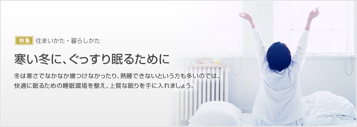 [特集]住まいかた・暮らしかた　寒い冬に、ぐっすり眠るために　冬は寒さでなかなか寝つけなかったり、熟睡できないという方も多いのでは。快適に眠るための睡眠環境を整え、上質な眠りを手に入れましょう。