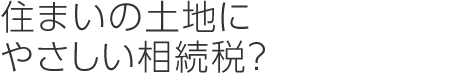 住まいの土地にやさしい相続税？