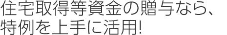 住宅取得等資金の贈与なら、特例を上手に活用！