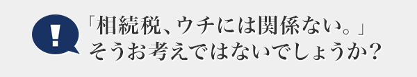 「相続税、ウチには関係ない。」そうお考えではないでしょうか？