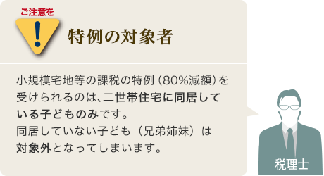 ご注意を[特例の対象者]小規模宅地等の課税の特例（80%減額）を受けられるのは、二世帯住宅に同居している子どものみです。同居していない子ども（兄弟姉妹）は対象外となってしまいます。