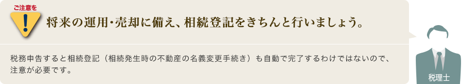 ご注意を[将来の運用･売却に備え、相続登記をきちんと行いましょう。]税務申告すると相続登記（相続発生時の不動産の名義変更手続き）も自動で完了するわけではないので、注意が必要です。