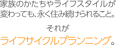 家族のかたちやライフスタイルが変わっても、永く住み続けられること。それが「ライフサイクルプランニング」。