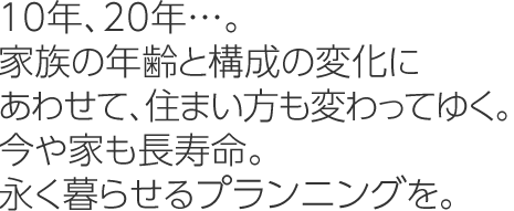 10年、20年…。家族の年齢と構成の変化にあわせて、住まい方も変わってゆく。今や家も長寿命。永く暮らせるプランニングを。