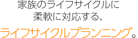 家族のライフサイクルに柔軟に対応する、「ライフサイクルプランニング」。