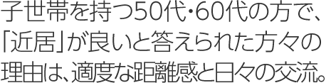 子世帯を持つ50代・60代の方で、「近居」が良いと答えられた方々の理由は、適度な距離感と日々の交流。