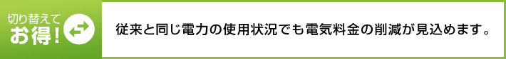 切り替えてお得! 従来と同じ電力の使用状況でも電気料金の削減が見込めます。