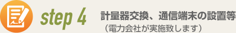 step4 計量器交換、通信端末の設置等（電力会社が実施致します）