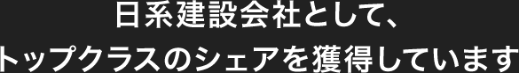 日系建設会社として、トップクラスのシェアを獲得しています