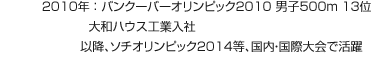 2010年：バンクーバーオリンピック2010 男子500m 13位 大和ハウス工業入社 以降、ソチオリンピック2014等、国内・国際大会で活躍