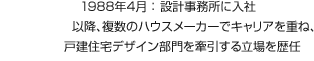 1988年4月：設計事務所に入社 以降、複数のハウスメーカーでキャリアを重ね、戸建住宅デザイン部門を牽引する立場を歴任