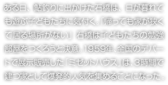 ある日、鮎釣りに出かけた石橋は、日が暮れても遊ぶ子どもたちに気付く。「帰っても家が狭くて居る場所がない」石橋は子どもたちの勉強部屋をつくろうと決意。1959年、全国のデパートで展示販売した「ミゼットハウス」は、3時間で建つ家として爆発的人気を集めることになった。