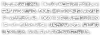 「もっと大きな建物を」「キッチンや風呂も付けてほしい」要望はさらに高まる。その頃、皇太子のご成婚による結婚ブームが起きていた。1960年に発売した新婚世帯用の「スーパーミゼットハウス」は驚異的な人気に。居住面積も徐々に拡大。ついにプレハブの時代が幕を開けた。