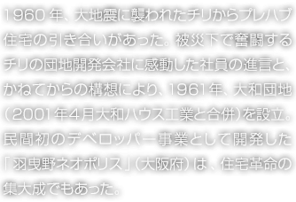 1960年、大地震に襲われたチリからプレハブ住宅の引き合いがあった。被災下で奮闘するチリの団地開発会社に感動した社員の進言と、かねてからの構想により、1961年、大和団地（2001年4月 大和ハウス工業と合併）を設立。民間初のデベロッパー事業として開発した「羽曳野ネオポリス」（大阪府）は、住宅革命の集大成でもあった。