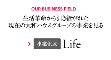 OUR BUSINESS FIELD 生活革命から引き継がれた現在の大和ハウスグループの事業を見る 事業領域 Life