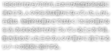 1950年代から70年代、日本中が高度経済成長に沸き立ち、人々の生活は豊かになっていた。しかし石橋は、物質的な豊かさではなく「本当の豊かな生活」を求める時代が近づいていることを予見。働き詰めだった日本の人々が豊かに過ごせるリゾートの開発に着手する。