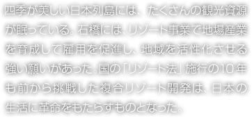 四季が美しい日本列島には、たくさんの観光資源が眠っている。石橋には、リゾート事業で地場産業を育成して雇用を促進し、地域を活性化させる強い願いがあった。国の「リゾート法」施行の10年も前から挑戦した複合リゾート開発は、日本の生活に革命をもたらすものとなった。