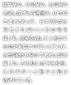 建築革命、住宅革命、生活革命を成し遂げた石橋信夫。81年の生涯にわたって、日本のために何をすればいいのか考え続けた。事業を通して人を育て社会を発展させていくことが、企業経営の根本であると説き続けた。その想いは今もなお、次の世代へと脈々と受け継がれている。