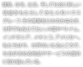 建築、住宅、生活、そして社会に新しい価値をもたらしてきた大和ハウスグループ。その事業を日本のみならず、世界でも役立てたい。中国やベトナム、インドネシア、メキシコ、アメリカへ。私たちは今、世界のいたるところで、社会が求める商品やサービスの提供に取り組んでいる。