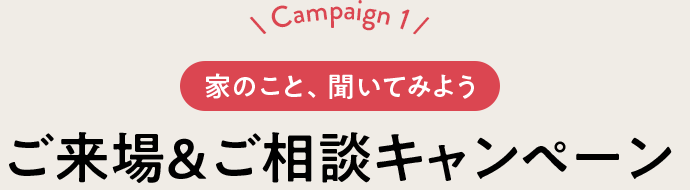 Campaign 1 家のこと、聞いてみよう ご来場＆ご相談キャンペーン