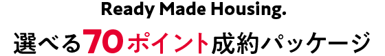 Ready Made Housing.　選べる70万ポイント成約パッケージ