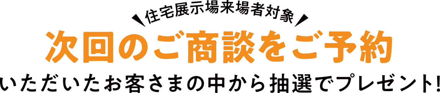 住宅展示場来場者対象 次回のご商談をご予約いただいたお客さまの中から抽選でプレゼント！