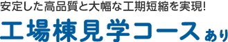 安定した高品質と大幅な工期短縮を実現！ 工場棟見学コースあり