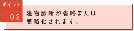 ポイント02：建物診断が省略または簡略化されます。