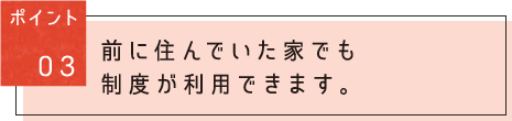 ポイント03：前に住んでいた家でも制度が利用できます。