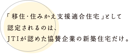 「移住・住みかえ支援適合住宅」として認定されるのは、JTIが認めた協賛企業の新築住宅だけ。