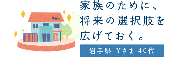 家族のために、将来の選択肢を広げておく。【岩手県 Yさま 40代】