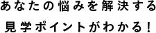 あなたの悩みを解決する見学ポイントがわかる！